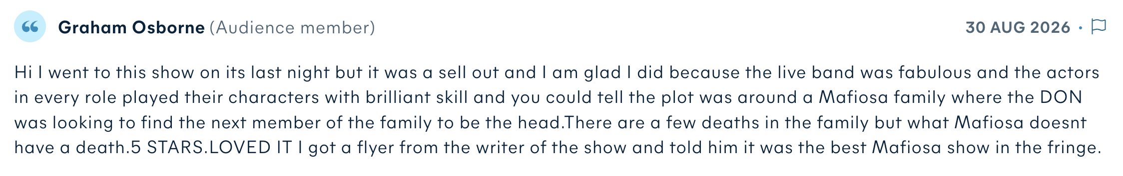 Audience review by Graham Osborne: Hi I went to this show on its last night but it was a sell out and I am glad I did because the live band was fabulous and the actors in every role played their characters with brilliant skill and you could tell the plot was around a Mafiosa family where the DON was looking to find the next member of the family to be the head. There are a few deaths in the family but what Mafiosa doesnt have a death. 5 STARS. LOVED IT I got a flyer from the writer of the show and told him it was the best Mafiosa show in the fringe.