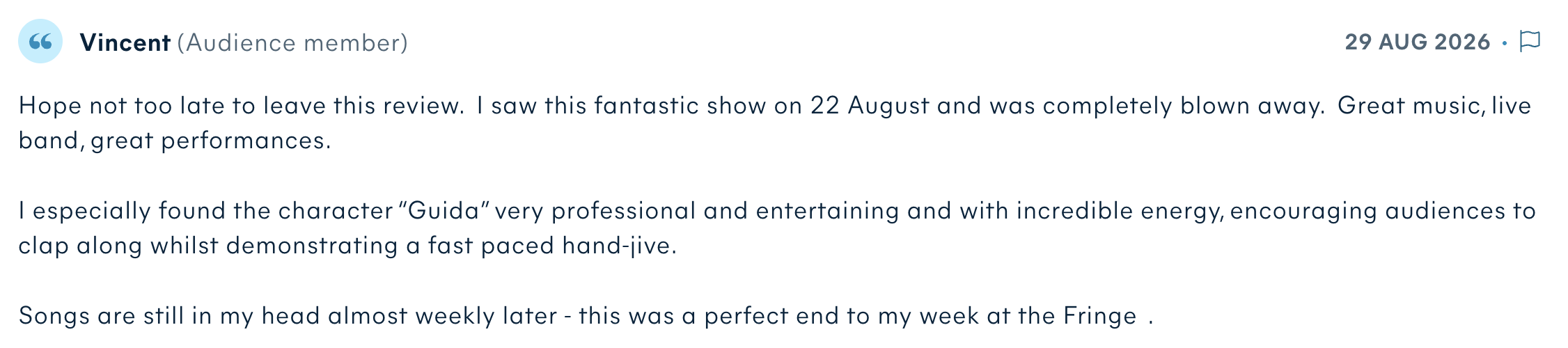 Audience review by Vincent: Hope not too late to leave this review. I saw this fantastic show on 22 August and was completely blown away. Great music, live band, great performances. I especially found the character “Guida” very professional and entertaining and with incredible energy, encouraging audiences to clap along whilst demonstrating a fast paced hand-jive. Songs are still in my head almost weekly later - this was a perfect end to my week at the Fringe.