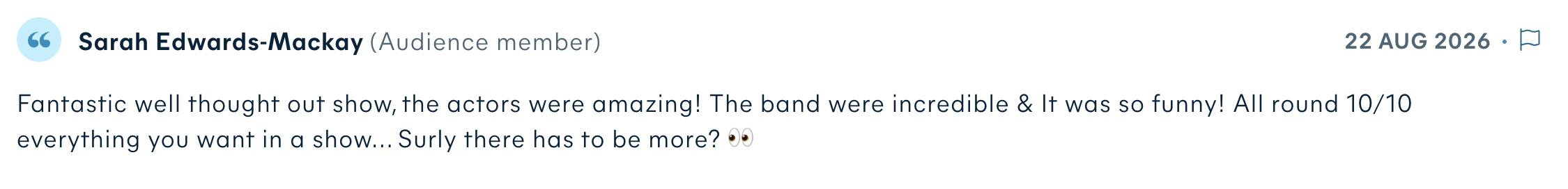 Audience review by Sarah Edwards-Mackay: Fantastic well thought out show, the actors were amazing! The band were incredible & It was so funny! All round 10/10 everything you want in a show... Surly there has to be more?