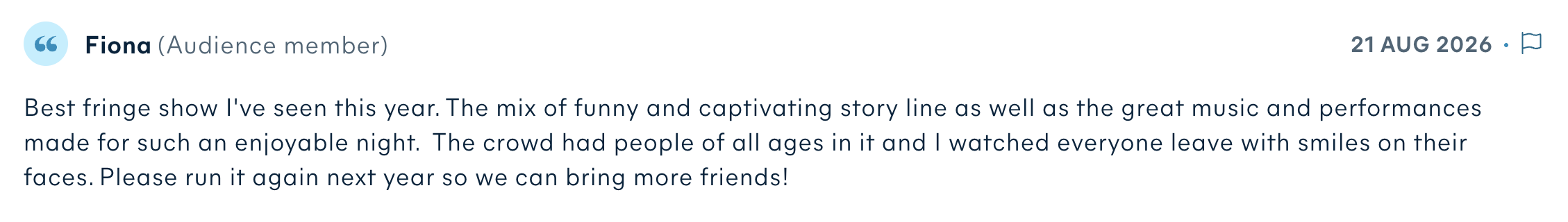 Audience review by Fiona: Best fringe show I've seen this year. The mix of funny and captivating story line as well as the great music and performances made for such an enjoyable night. The crowd had people of all ages in it and I watched everyone leave with smiles on their faces. Please run it again next year so we can bring more friends!