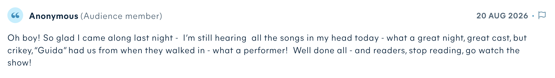 Audience review by Anonymous: Oh boy! So glad I came along last night - I’m still hearing all the songs in my head today - what a great night, great cast, but crikey, “Guida” had us from when they walked in - what a performer! Well done all - and readers, stop reading, go watch the show!