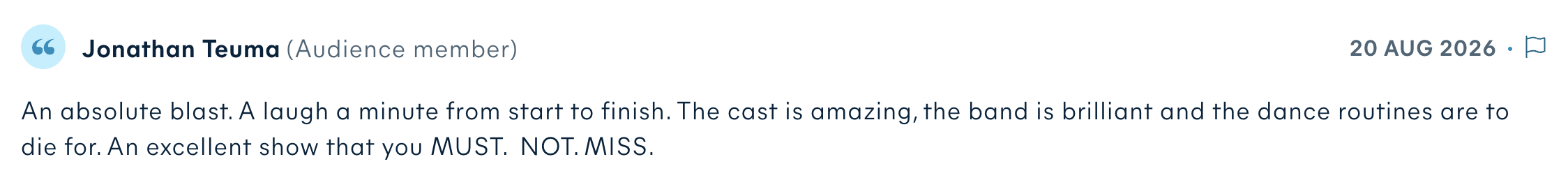 Audience review by Jonathan Teuma: An absolute blast. A laugh a minute from start to finish. The cast is amazing, the band is brilliant and the dance routines are to die for. An excellent show that you MUST. NOT. MISS.