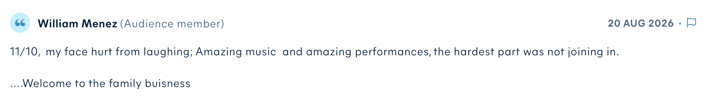 Audience review by William Menez: 11/10, my face hurt from laughing; Amazing music and amazing performances, the hardest part was not joining in. ....Welcome to the family buisness