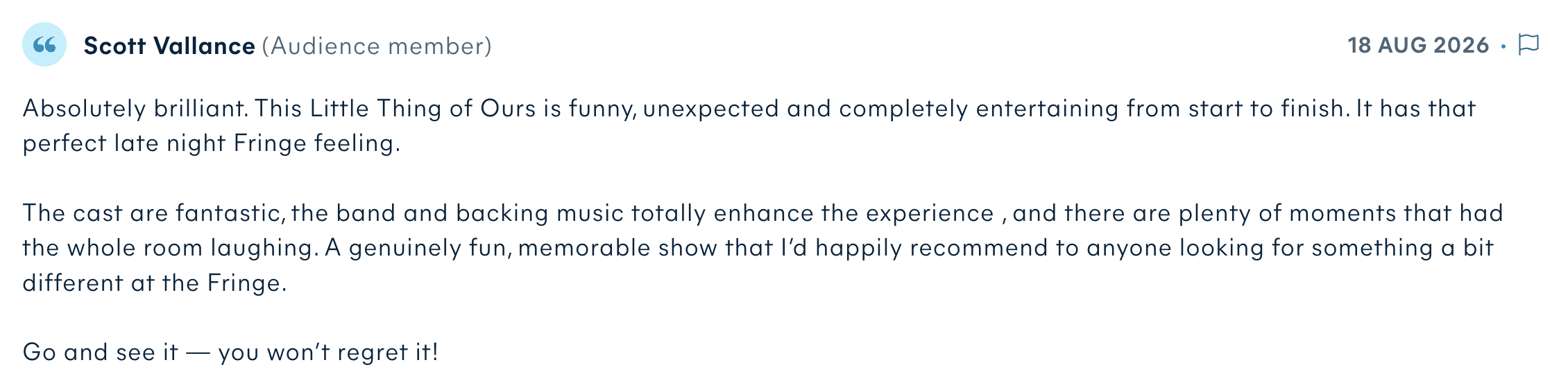 Audience review by Scott Vallance: Absolutely brilliant. This Little Thing of Ours is funny, unexpected and completely entertaining from start to finish. It has that perfect late night Fringe feeling. The cast are fantastic, the band and backing music totally enhance the experience, and there are plenty of moments that had the whole room laughing. A genuinely fun, memorable show that I’d happily recommend to anyone looking for something a bit different at the Fringe. Go and see it — you won’t regret it!
