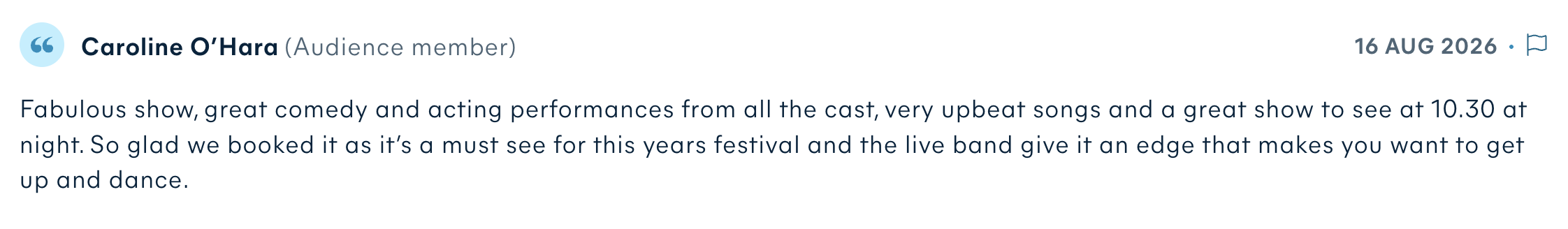 Audience review by Caroline O’Hara: Fabulous show, great comedy and acting performances from all the cast, very upbeat songs and a great show to see at 10.30 at night. So glad we booked it as it’s a must see for this years festival and the live band give it an edge that makes you want to get up and dance.
