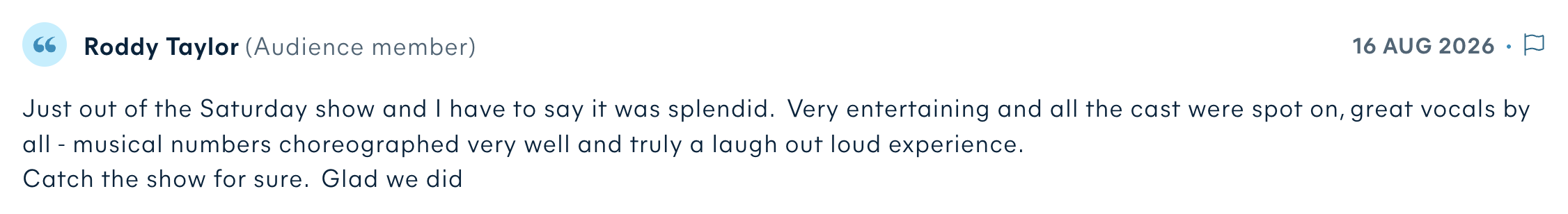 Audience review by Roddy Taylor: Just out of the Saturday show and I have to say it was splendid. Very entertaining and all the cast were spot on, great vocals by all - musical numbers choreographed very well and truly a laugh out loud experience. Catch the show for sure. Glad we did