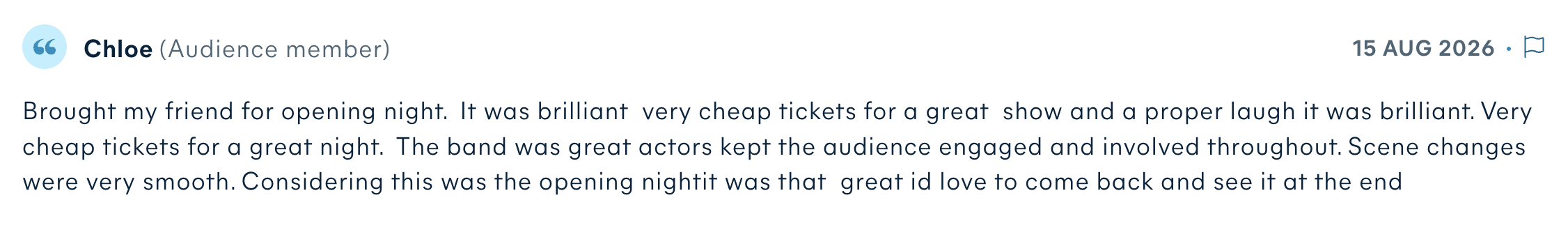 Audience review by Chloe: Brought my friend for opening night. It was brilliant very cheap tickets for a great show and a proper laugh it was brilliant. Very cheap tickets for a great night. The band was great actors kept the audience engaged and involved throughout. Scene changes were very smooth. Considering this was the opening nightit was that great id love to come back and see it at the end